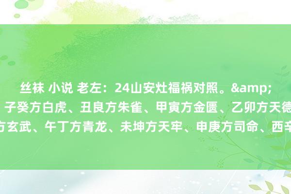 丝袜 小说 老左：24山安灶福祸对照。&#183;1：巳丙午丁四宅：子癸方白虎、丑良方朱雀、甲寅方金匮、乙卯方天德、辰巽方玉堂、已丙方玄武、午丁方青龙、未坤方天牢、申庚方司命、西辛方勾陈、戌干方明堂、亥壬方天刑。&#183;2..