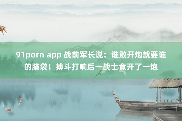 91porn app 战前军长说：谁敢开炮就要谁的脑袋！搏斗打响后一战士竟开了一炮