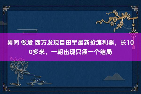 男同 做爱 西方发现目田军最新抢滩利器，长100多米，一朝出现只须一个结局