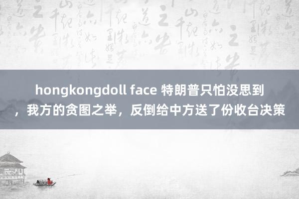 hongkongdoll face 特朗普只怕没思到，我方的贪图之举，反倒给中方送了份收台决策