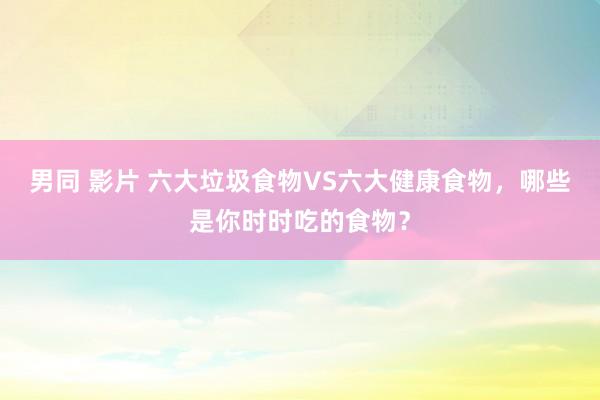 男同 影片 六大垃圾食物VS六大健康食物，哪些是你时时吃的食物？