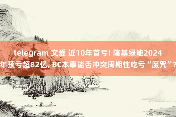 telegram 文爱 近10年首亏! 隆基绿能2024年预亏超82亿， BC本事能否冲突周期性吃亏“魔咒”?