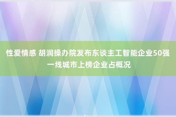 性爱情感 胡润操办院发布东谈主工智能企业50强 一线城市上榜企业占概况